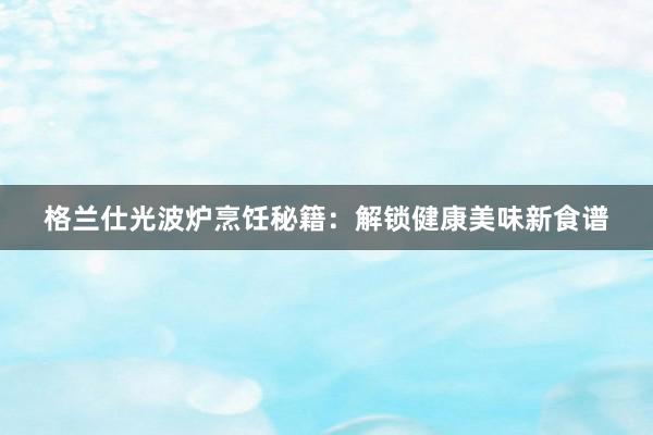 格兰仕光波炉烹饪秘籍：解锁健康美味新食谱