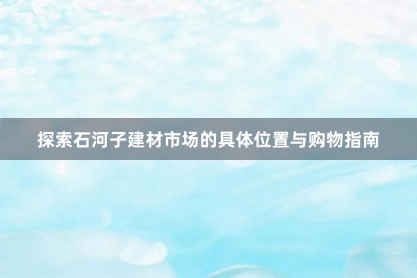 探索石河子建材市场的具体位置与购物指南