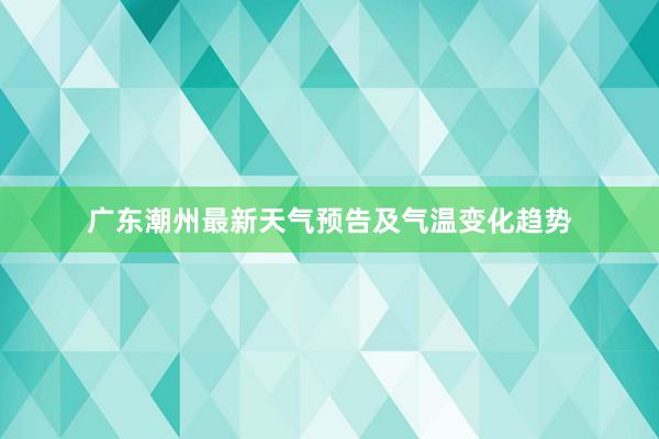 广东潮州最新天气预告及气温变化趋势